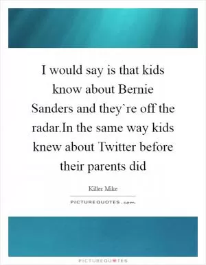 I would say is that kids know about Bernie Sanders and they`re off the radar.In the same way kids knew about Twitter before their parents did Picture Quote #1