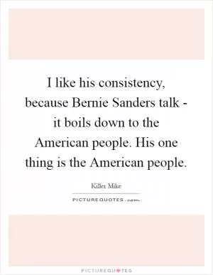 I like his consistency, because Bernie Sanders talk - it boils down to the American people. His one thing is the American people Picture Quote #1