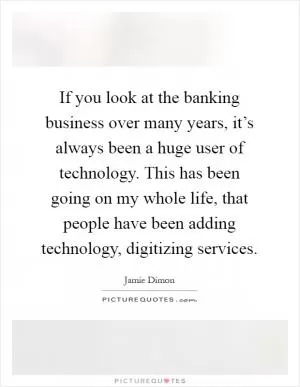 If you look at the banking business over many years, it’s always been a huge user of technology. This has been going on my whole life, that people have been adding technology, digitizing services Picture Quote #1