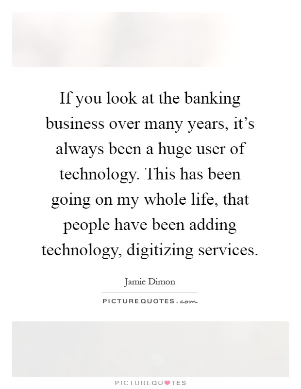 If you look at the banking business over many years, it's always been a huge user of technology. This has been going on my whole life, that people have been adding technology, digitizing services Picture Quote #1