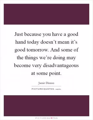 Just because you have a good hand today doesn’t mean it’s good tomorrow. And some of the things we’re doing may become very disadvantageous at some point Picture Quote #1