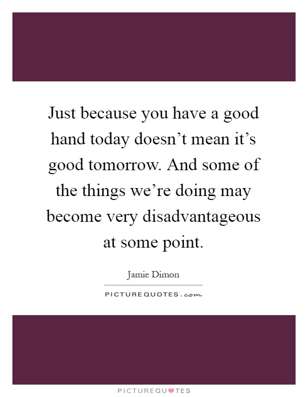 Just because you have a good hand today doesn't mean it's good tomorrow. And some of the things we're doing may become very disadvantageous at some point Picture Quote #1
