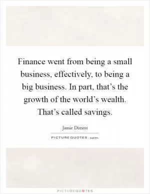 Finance went from being a small business, effectively, to being a big business. In part, that’s the growth of the world’s wealth. That’s called savings Picture Quote #1