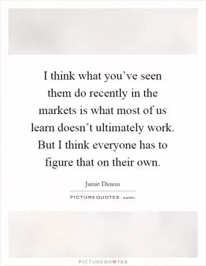 I think what you’ve seen them do recently in the markets is what most of us learn doesn’t ultimately work. But I think everyone has to figure that on their own Picture Quote #1