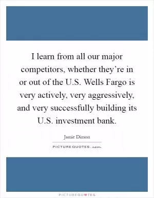I learn from all our major competitors, whether they’re in or out of the U.S. Wells Fargo is very actively, very aggressively, and very successfully building its U.S. investment bank Picture Quote #1