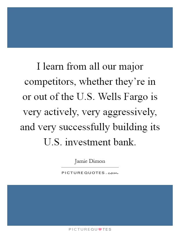I learn from all our major competitors, whether they're in or out of the U.S. Wells Fargo is very actively, very aggressively, and very successfully building its U.S. investment bank Picture Quote #1