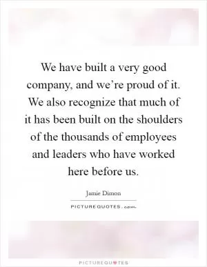 We have built a very good company, and we’re proud of it. We also recognize that much of it has been built on the shoulders of the thousands of employees and leaders who have worked here before us Picture Quote #1