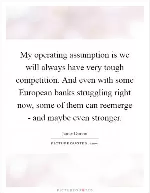 My operating assumption is we will always have very tough competition. And even with some European banks struggling right now, some of them can reemerge - and maybe even stronger Picture Quote #1