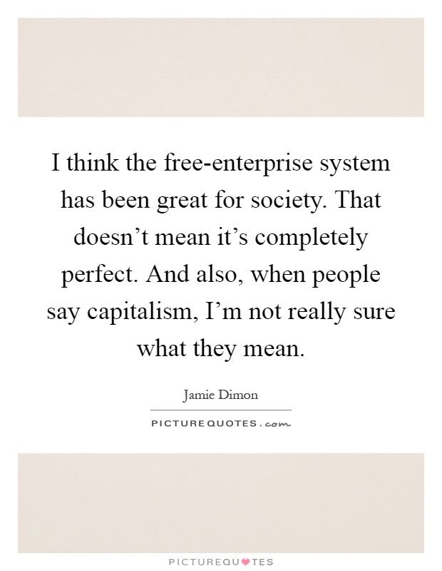 I think the free-enterprise system has been great for society. That doesn't mean it's completely perfect. And also, when people say capitalism, I'm not really sure what they mean Picture Quote #1