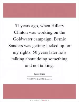 51 years ago, when Hillary Clinton was working on the Goldwater campaign, Bernie Sanders was getting locked up for my rights. 50 years later he`s talking about doing something and not talking Picture Quote #1