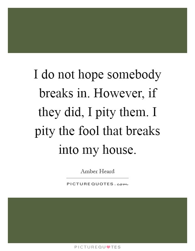 I do not hope somebody breaks in. However, if they did, I pity them. I pity the fool that breaks into my house Picture Quote #1