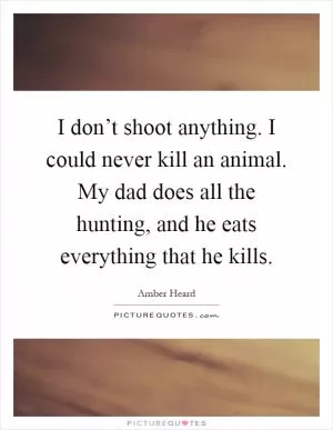 I don’t shoot anything. I could never kill an animal. My dad does all the hunting, and he eats everything that he kills Picture Quote #1
