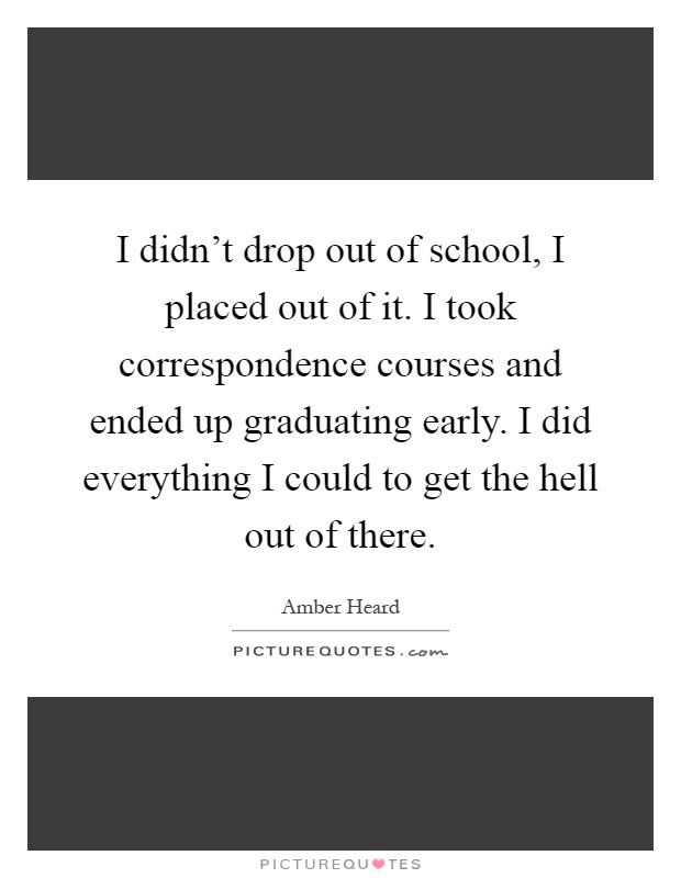 I didn't drop out of school, I placed out of it. I took correspondence courses and ended up graduating early. I did everything I could to get the hell out of there Picture Quote #1