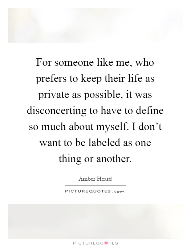For someone like me, who prefers to keep their life as private as possible, it was disconcerting to have to define so much about myself. I don't want to be labeled as one thing or another Picture Quote #1