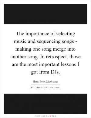 The importance of selecting music and sequencing songs - making one song merge into another song. In retrospect, those are the most important lessons I got from DJs Picture Quote #1