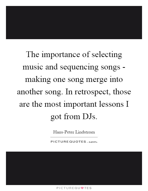 The importance of selecting music and sequencing songs - making one song merge into another song. In retrospect, those are the most important lessons I got from DJs Picture Quote #1