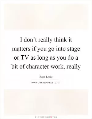 I don’t really think it matters if you go into stage or TV as long as you do a bit of character work, really Picture Quote #1