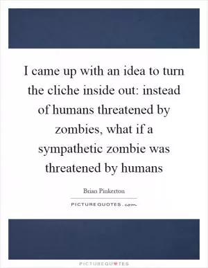 I came up with an idea to turn the cliche inside out: instead of humans threatened by zombies, what if a sympathetic zombie was threatened by humans Picture Quote #1