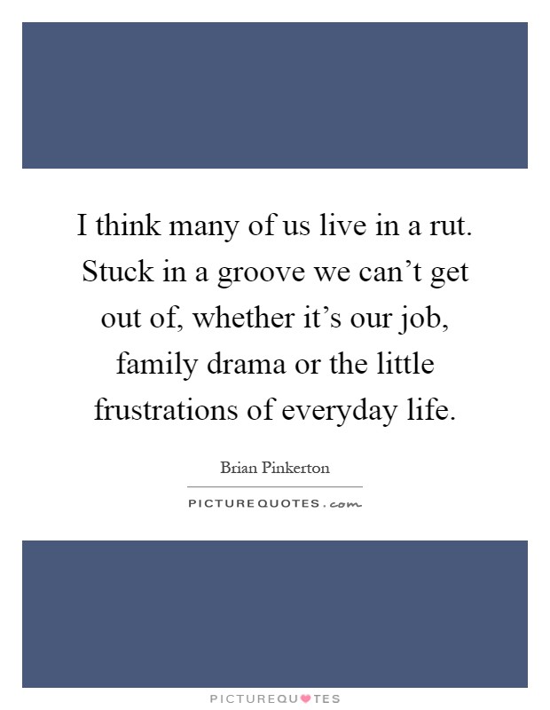 I think many of us live in a rut. Stuck in a groove we can't get out of, whether it's our job, family drama or the little frustrations of everyday life Picture Quote #1