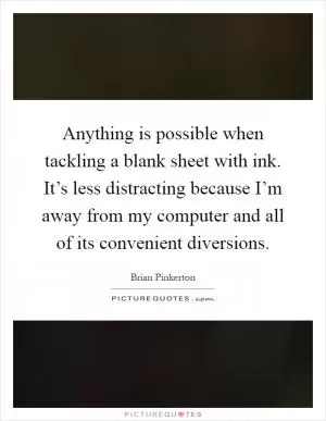 Anything is possible when tackling a blank sheet with ink. It’s less distracting because I’m away from my computer and all of its convenient diversions Picture Quote #1
