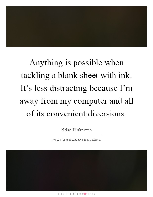 Anything is possible when tackling a blank sheet with ink. It's less distracting because I'm away from my computer and all of its convenient diversions Picture Quote #1