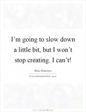I’m going to slow down a little bit, but I won’t stop creating. I can’t! Picture Quote #1