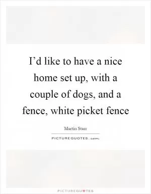 I’d like to have a nice home set up, with a couple of dogs, and a fence, white picket fence Picture Quote #1
