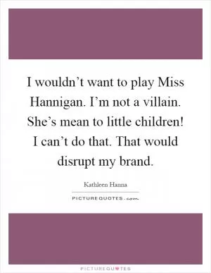 I wouldn’t want to play Miss Hannigan. I’m not a villain. She’s mean to little children! I can’t do that. That would disrupt my brand Picture Quote #1