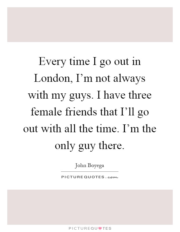 Every time I go out in London, I'm not always with my guys. I have three female friends that I'll go out with all the time. I'm the only guy there Picture Quote #1