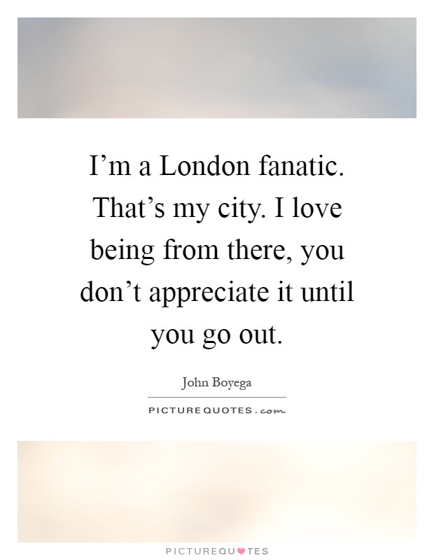 I'm a London fanatic. That's my city. I love being from there, you don't appreciate it until you go out Picture Quote #1