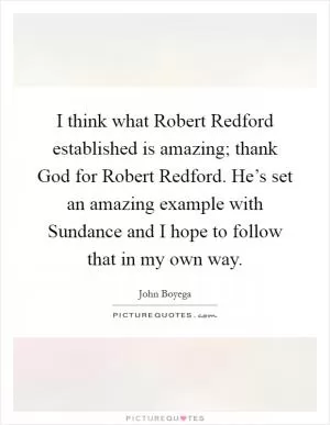 I think what Robert Redford established is amazing; thank God for Robert Redford. He’s set an amazing example with Sundance and I hope to follow that in my own way Picture Quote #1