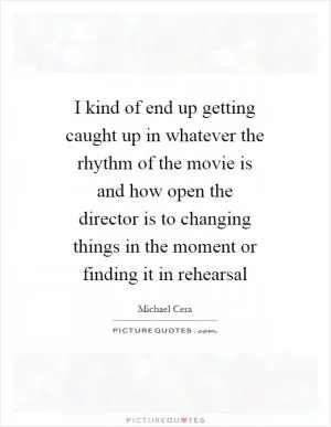 I kind of end up getting caught up in whatever the rhythm of the movie is and how open the director is to changing things in the moment or finding it in rehearsal Picture Quote #1