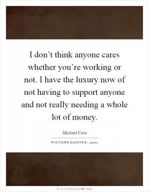 I don’t think anyone cares whether you’re working or not. I have the luxury now of not having to support anyone and not really needing a whole lot of money Picture Quote #1