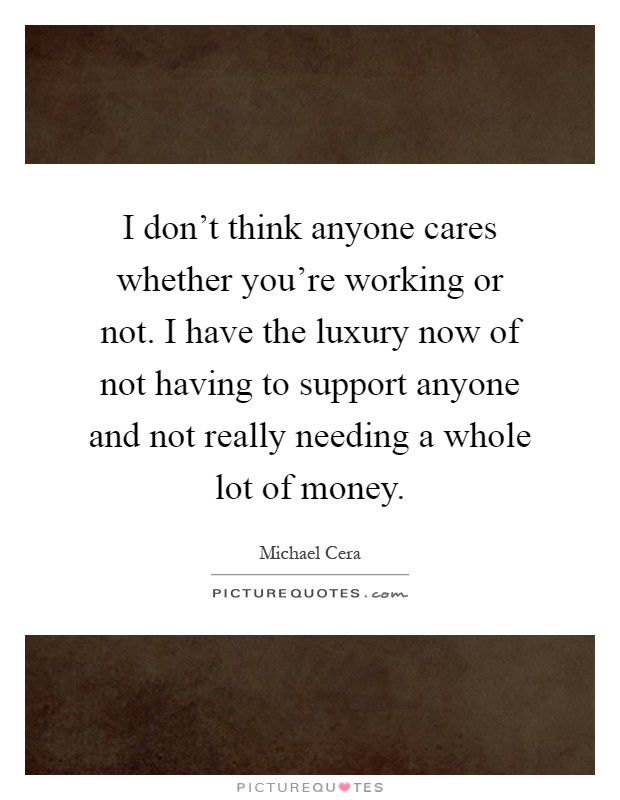 I don't think anyone cares whether you're working or not. I have the luxury now of not having to support anyone and not really needing a whole lot of money Picture Quote #1