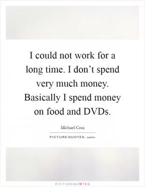 I could not work for a long time. I don’t spend very much money. Basically I spend money on food and DVDs Picture Quote #1