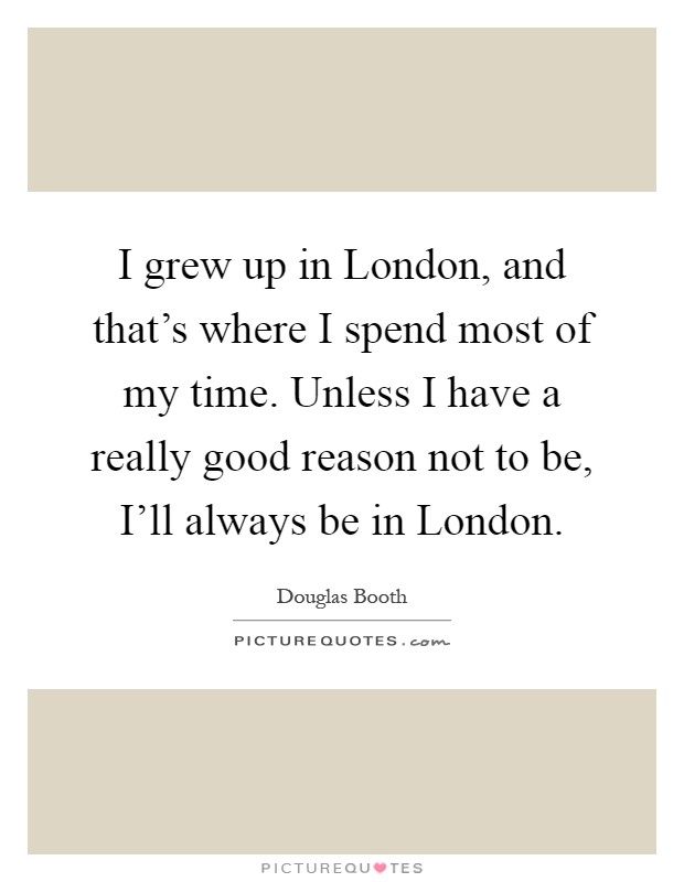 I grew up in London, and that's where I spend most of my time. Unless I have a really good reason not to be, I'll always be in London Picture Quote #1