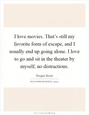 I love movies. That’s still my favorite form of escape, and I usually end up going alone. I love to go and sit in the theater by myself, no distractions Picture Quote #1
