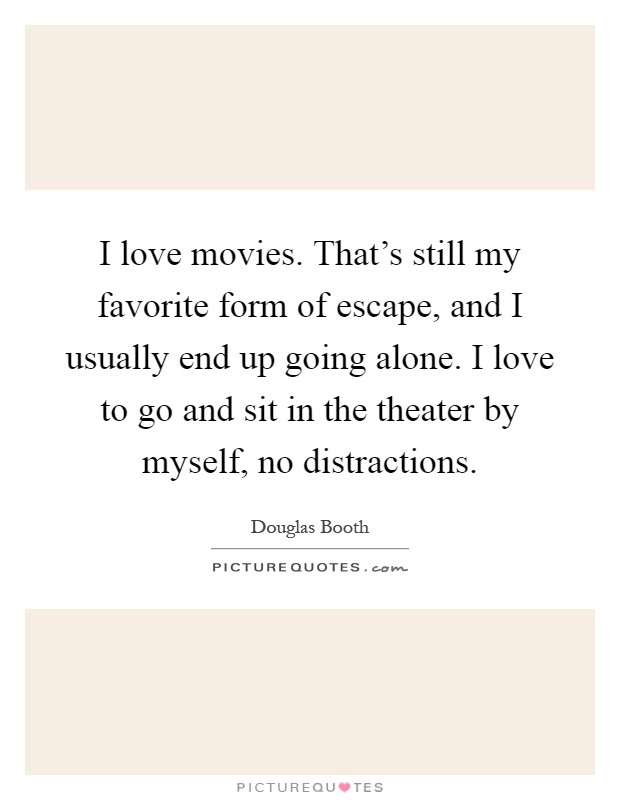 I love movies. That's still my favorite form of escape, and I usually end up going alone. I love to go and sit in the theater by myself, no distractions Picture Quote #1