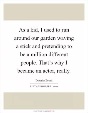 As a kid, I used to run around our garden waving a stick and pretending to be a million different people. That’s why I became an actor, really Picture Quote #1