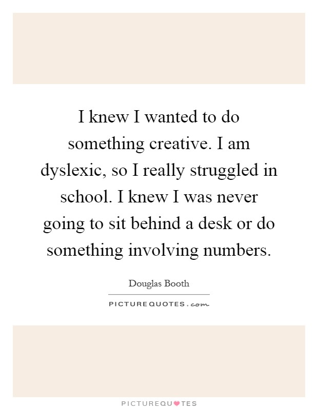 I knew I wanted to do something creative. I am dyslexic, so I really struggled in school. I knew I was never going to sit behind a desk or do something involving numbers Picture Quote #1