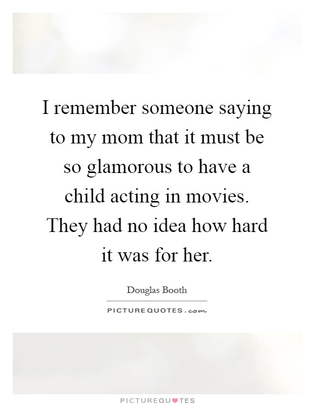 I remember someone saying to my mom that it must be so glamorous to have a child acting in movies. They had no idea how hard it was for her Picture Quote #1