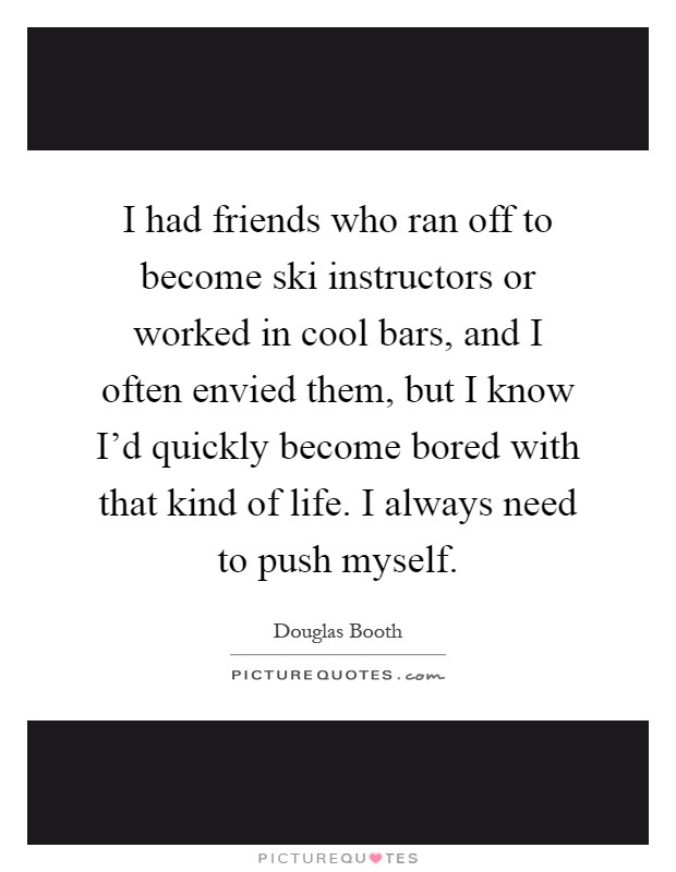 I had friends who ran off to become ski instructors or worked in cool bars, and I often envied them, but I know I'd quickly become bored with that kind of life. I always need to push myself Picture Quote #1