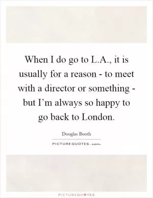 When I do go to L.A., it is usually for a reason - to meet with a director or something - but I’m always so happy to go back to London Picture Quote #1