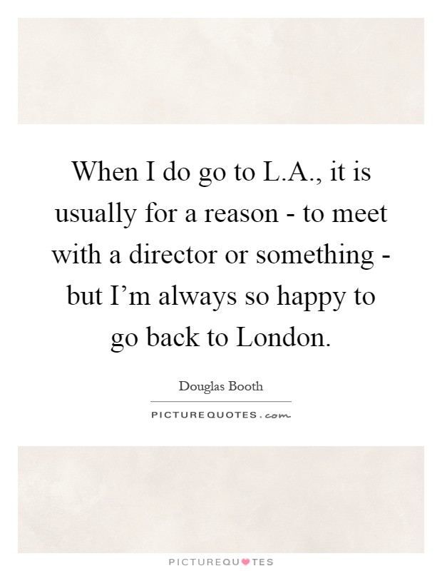 When I do go to L.A., it is usually for a reason - to meet with a director or something - but I'm always so happy to go back to London Picture Quote #1