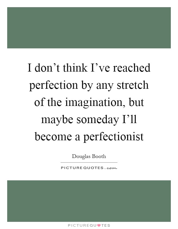 I don't think I've reached perfection by any stretch of the imagination, but maybe someday I'll become a perfectionist Picture Quote #1
