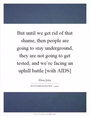 But until we get rid of that shame, then people are going to stay underground, they are not going to get tested, and we’re facing an uphill battle [with AIDS] Picture Quote #1