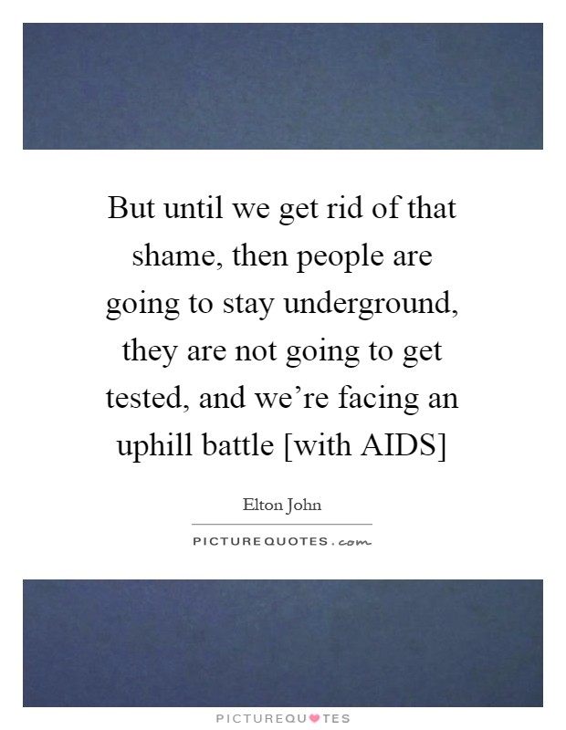 But until we get rid of that shame, then people are going to stay underground, they are not going to get tested, and we're facing an uphill battle [with AIDS] Picture Quote #1