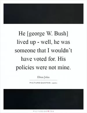 He [george W. Bush] lived up - well, he was someone that I wouldn’t have voted for. His policies were not mine Picture Quote #1