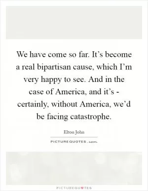 We have come so far. It’s become a real bipartisan cause, which I’m very happy to see. And in the case of America, and it’s - certainly, without America, we’d be facing catastrophe Picture Quote #1