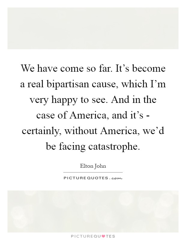 We have come so far. It's become a real bipartisan cause, which I'm very happy to see. And in the case of America, and it's - certainly, without America, we'd be facing catastrophe Picture Quote #1